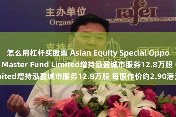 怎么用杠杆买股票 Asian Equity Special Opportunities Portfolio Master Fund Limited增持泓盈城市服务12.8万股 每股作价约2.90港元