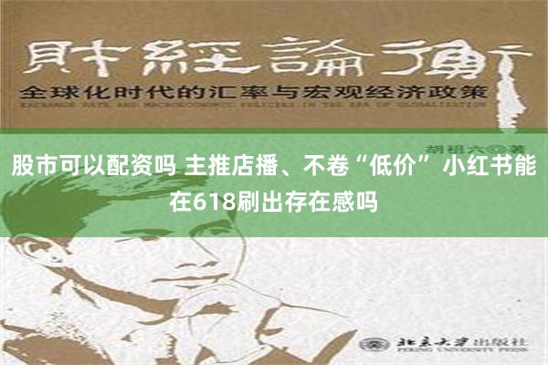 股市可以配资吗 主推店播、不卷“低价” 小红书能在618刷出存在感吗