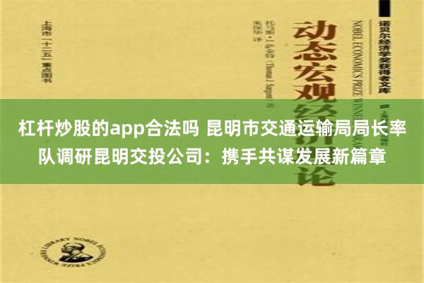 杠杆炒股的app合法吗 昆明市交通运输局局长率队调研昆明交投公司：携手共谋发展新篇章