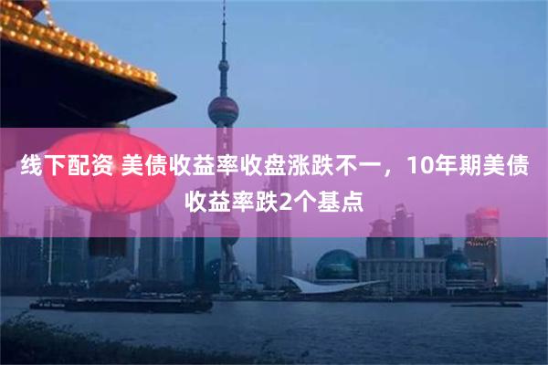 线下配资 美债收益率收盘涨跌不一，10年期美债收益率跌2个基点