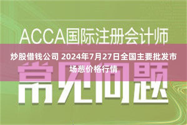 炒股借钱公司 2024年7月27日全国主要批发市场葱价格行情