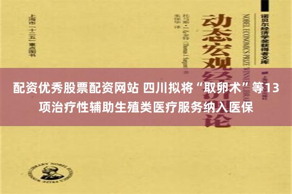 配资优秀股票配资网站 四川拟将“取卵术”等13项治疗性辅助生殖类医疗服务纳入医保