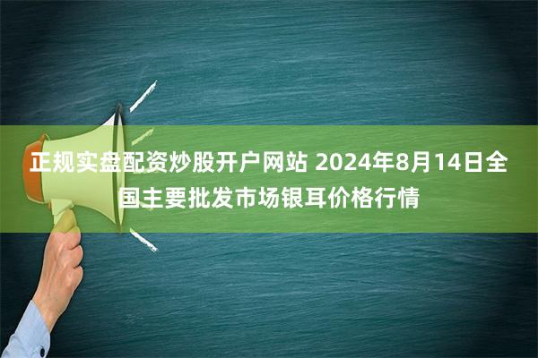 正规实盘配资炒股开户网站 2024年8月14日全国主要批发市场银耳价格行情