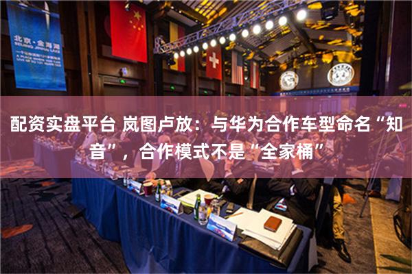 配资实盘平台 岚图卢放：与华为合作车型命名“知音”，合作模式不是“全家桶”