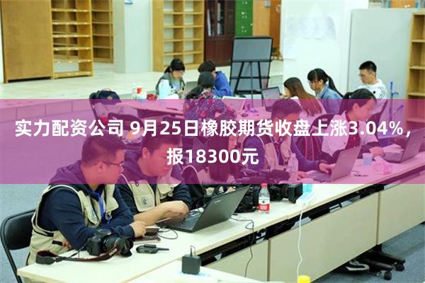 实力配资公司 9月25日橡胶期货收盘上涨3.04%，报18300元