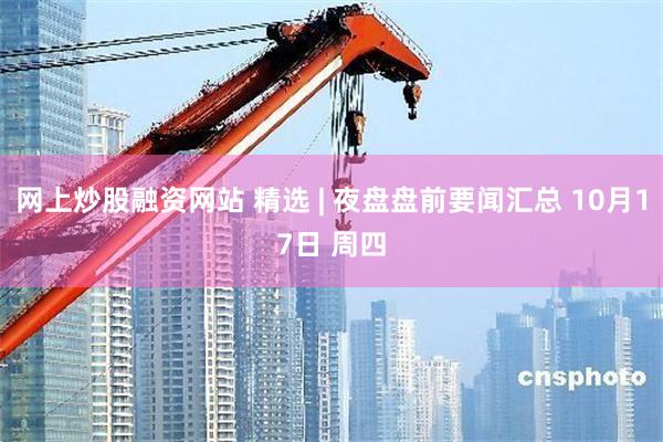 网上炒股融资网站 精选 | 夜盘盘前要闻汇总 10月17日 周四