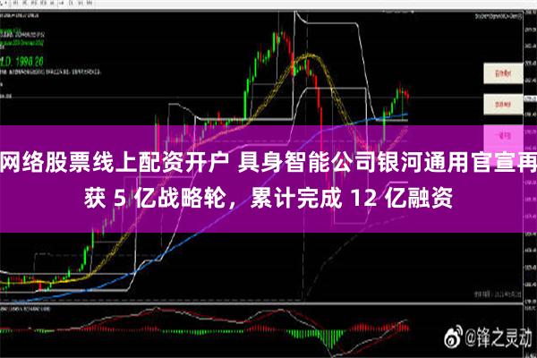 网络股票线上配资开户 具身智能公司银河通用官宣再获 5 亿战略轮，累计完成 12 亿融资