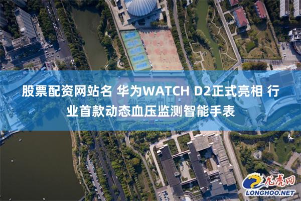 股票配资网站名 华为WATCH D2正式亮相 行业首款动态血压监测智能手表