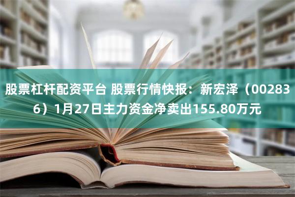 股票杠杆配资平台 股票行情快报：新宏泽（002836）1月27日主力资金净卖出155.80万元